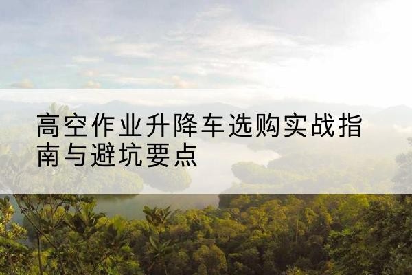 连州升降车怎么选-高空作业升降车选购实战指南与避坑要点