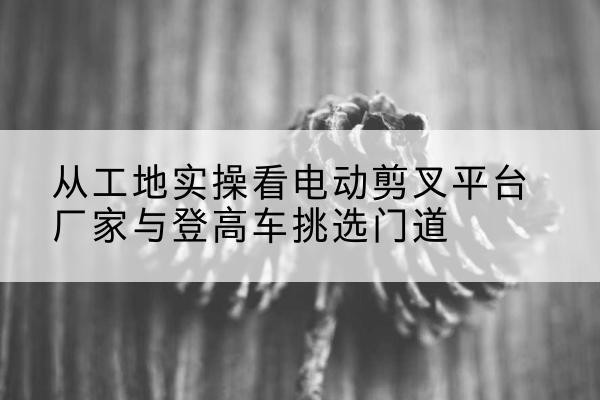 连州电动剪叉升降平台厂家-从工地实操看电动剪叉平台厂家与登高车挑选门道