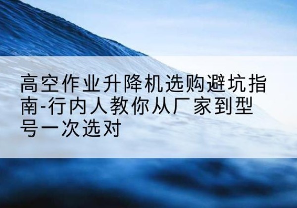 连州升降平台厂家-高空作业升降机选购避坑指南-行内人教你从厂家到型号一次选对