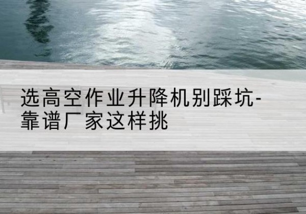 连州剪叉式升降机厂家-选高空作业升降机别踩坑-靠谱厂家这样挑