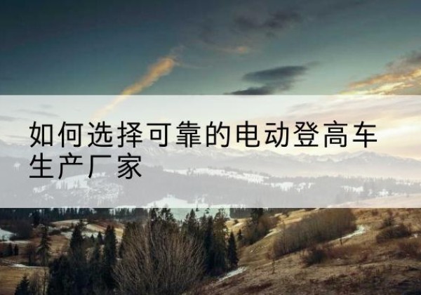 连州电动登高车厂家-如何选择可靠的电动登高车生产厂家