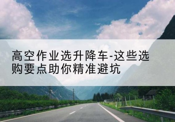 连州升降车厂家-高空作业选升降车-这些选购要点助你*避坑