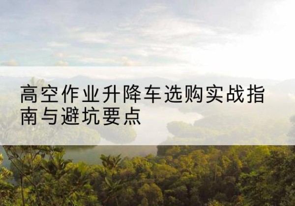 连州升降车怎么选-高空作业升降车选购实战指南与避坑要点