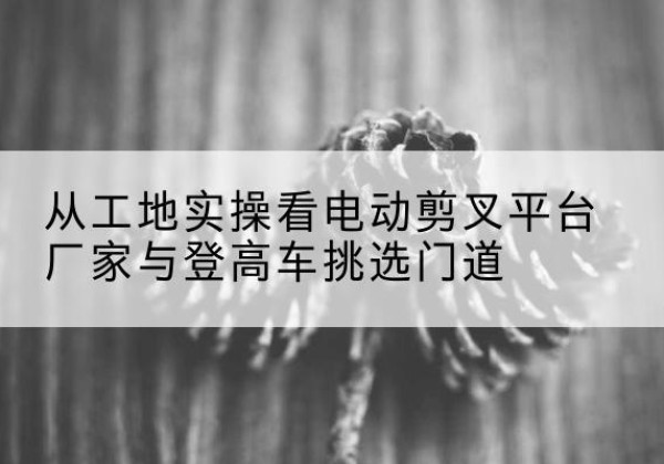 连州电动剪叉升降平台厂家-从工地实操看电动剪叉平台厂家与登高车挑选门道