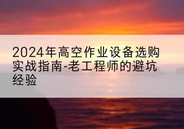 连州高空作业升降机厂家推荐-2024年高空作业设备选购实战指南-老工程师的避坑经验